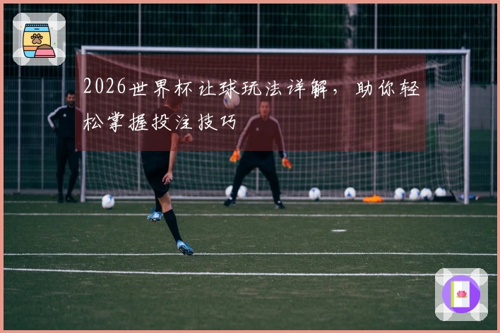 2026世界杯让球玩法详解，助你轻松掌握投注技巧
