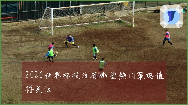 2026世界杯投注有哪些热门策略值得关注