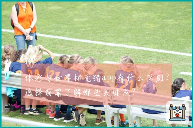 体彩与世界杯竞猜app有什么区别？选择前需了解哪些关键点？