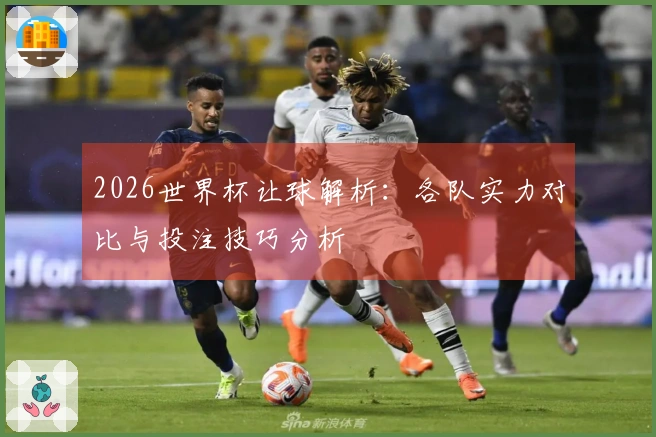 2026世界杯让球解析：各队实力对比与投注技巧分析