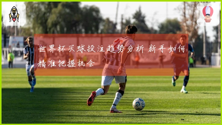 世界杯买球投注趋势分析 新手如何精准把握机会